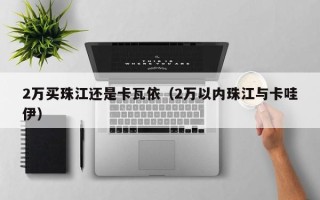 2万买珠江还是卡瓦依（2万以内珠江与卡哇伊）