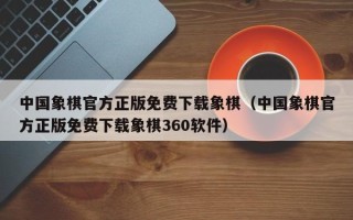 中国象棋官方正版免费下载象棋（中国象棋官方正版免费下载象棋360软件）