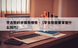 学吉他的步骤有哪些 -（学吉他需要掌握什么技巧）