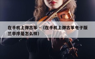 在手机上弹古筝 -（在手机上弹古筝电子版兰亭序是怎么样）