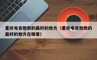 重庆电吉他教的最好的地方（重庆电吉他教的最好的地方在哪里）