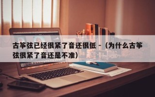 古筝弦已经很紧了音还很低 -（为什么古筝弦很紧了音还是不准）