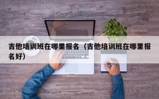 吉他培训班在哪里报名（吉他培训班在哪里报名好）