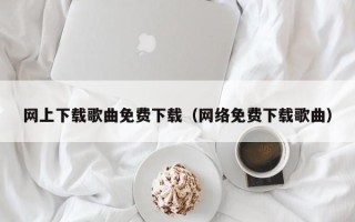 网上下载歌曲免费下载（网络免费下载歌曲）