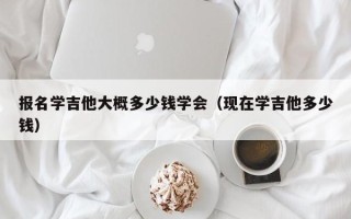 报名学吉他大概多少钱学会（现在学吉他多少钱）