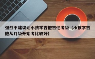 强烈不建议让小孩学吉他吉他考级（小孩学吉他从几级开始考比较好）