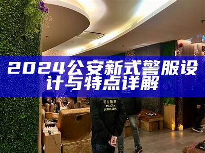 2024公安新式警服设计与特点详解