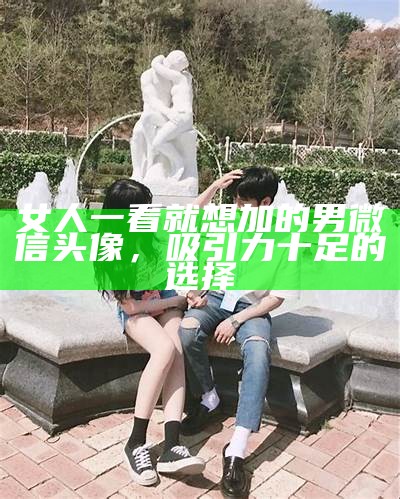 女人一看就想加的男微信头像，吸引力十足的选择