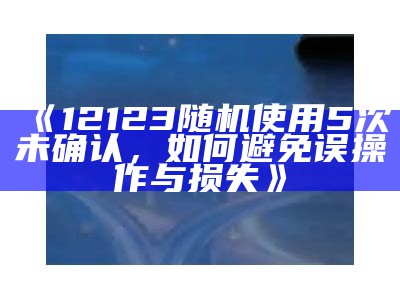 《12123随机使用5次未确认，如何避免误操作与损失》