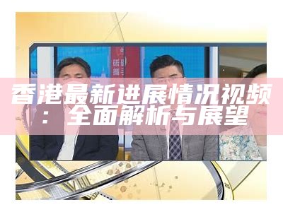 香港最新进展情况视频：全面解析与展望