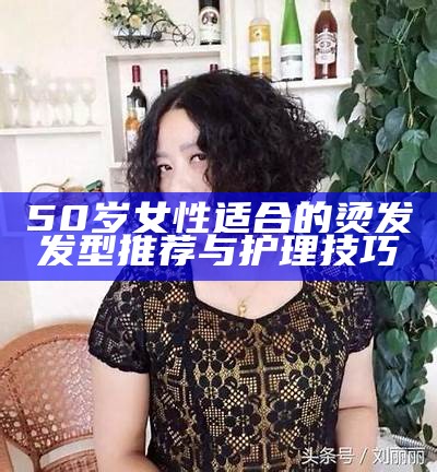 50岁女性适合的烫发发型推荐与护理技巧