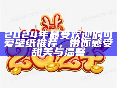 2024年最受欢迎的可爱壁纸推荐，带你感受甜美与温馨