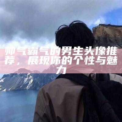 帅气霸气的男生头像推荐，展现你的个性与魅力