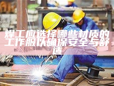 焊工应选择哪些材质的工作服以确保安全与舒适