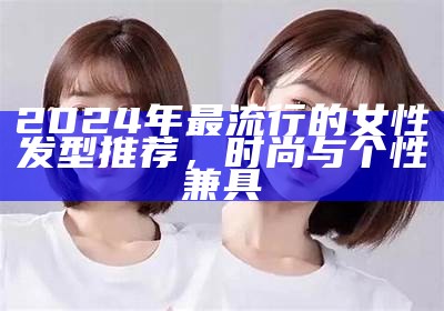 2024年最流行的女性发型推荐，时尚与个性兼具