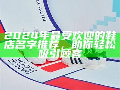 2024年最受欢迎的鞋店名字推荐，助你轻松吸引顾客