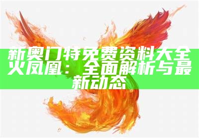 新奥门特免费资料大全火凤凰：全面解析与最新动态