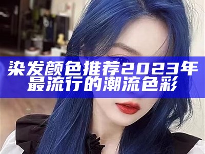 染发颜色推荐2023年最流行的潮流色彩