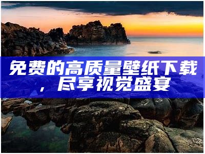 免费的高质量壁纸下载，尽享视觉盛宴