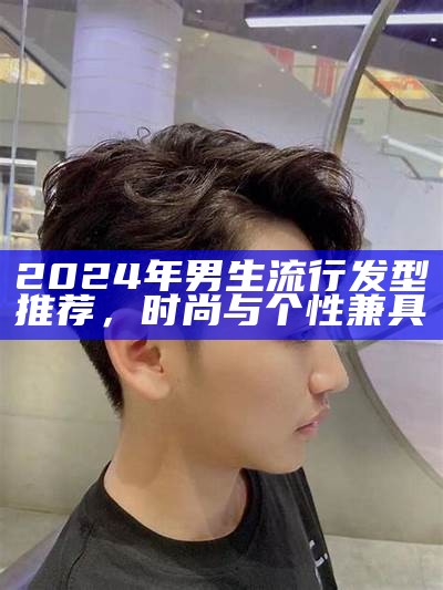 2024年男生流行发型推荐，时尚与个性兼具