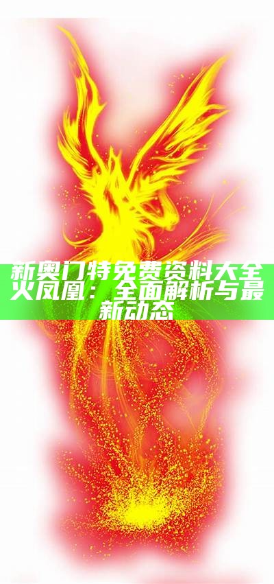 新奥门特免费资料大全火凤凰：全面解析与最新动态