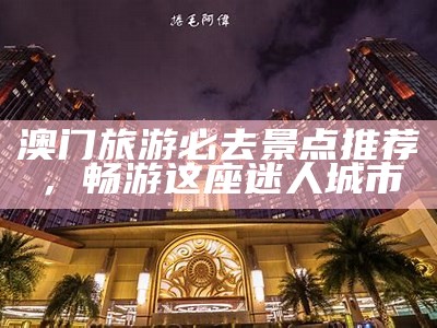 澳门旅游必去景点推荐，畅游这座迷人城市