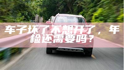 车子坏了不想开了，年检还需要吗？