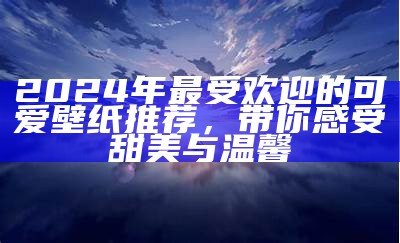 2024年最受欢迎的可爱壁纸推荐，带你感受甜美与温馨