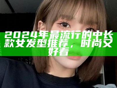 2024年最流行的中长款女发型推荐，时尚又好看