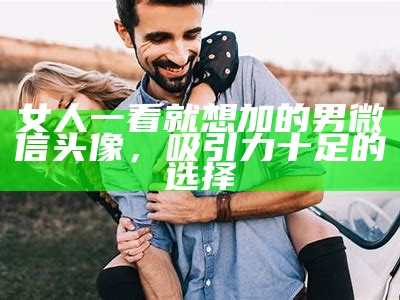 女人一看就想加的男微信头像，吸引力十足的选择