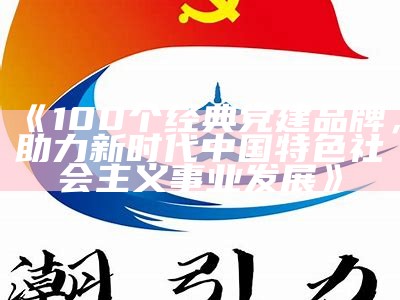 《100个经典党建品牌，助力新时代中国特色社会主义事业发展》