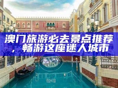 澳门旅游必去景点推荐，畅游这座迷人城市