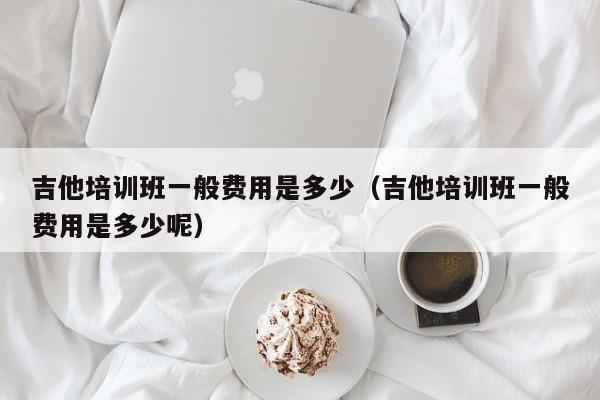 吉他培训班一般费用是多少（吉他培训班一般费用是多少呢） 第1张