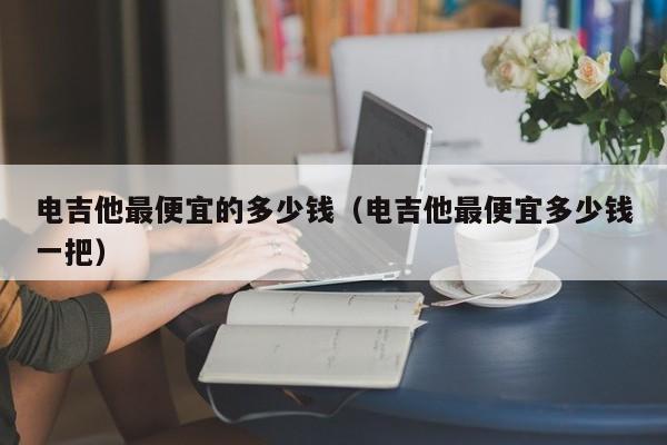 电吉他最便宜的多少钱（电吉他最便宜多少钱一把） 第1张