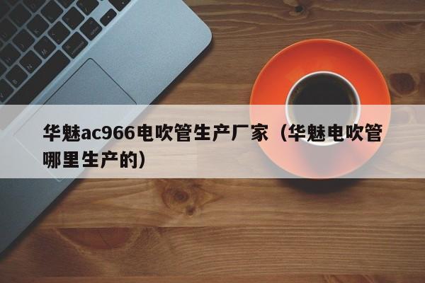 华魅ac966电吹管生产厂家（华魅电吹管哪里生产的） 第1张