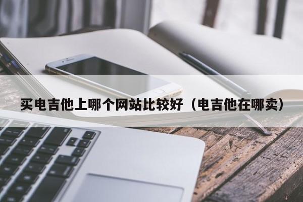 买电吉他上哪个网站比较好（电吉他在哪卖） 第1张