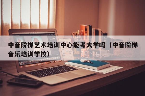 中音阶梯艺术培训中心能考大学吗（中音阶梯音乐培训学校） 第1张