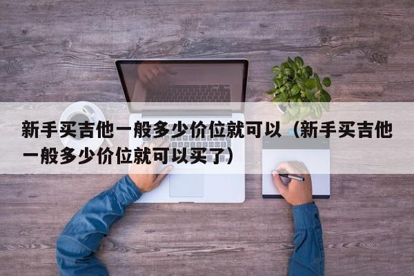 新手买吉他一般多少价位就可以（新手买吉他一般多少价位就可以买了） 第1张