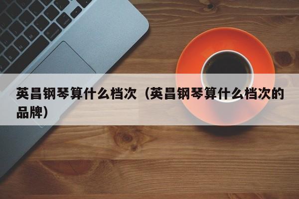 英昌钢琴算什么档次（英昌钢琴算什么档次的品牌） 第1张