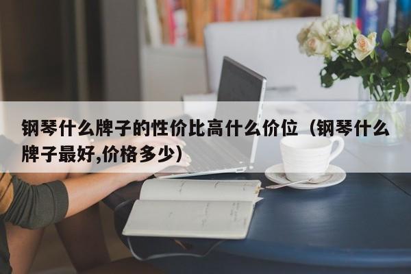 钢琴什么牌子的性价比高什么价位（钢琴什么牌子最好,价格多少） 第1张