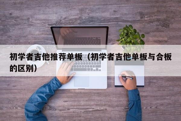 初学者吉他推荐单板（初学者吉他单板与合板的区别） 第1张