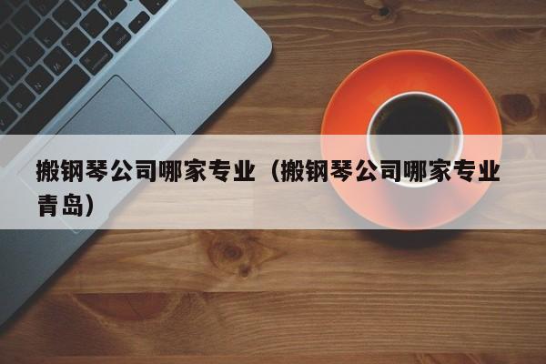 搬钢琴公司哪家专业（搬钢琴公司哪家专业 青岛） 第1张