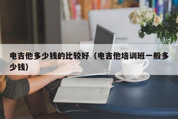 电吉他多少钱的比较好（电吉他培训班一般多少钱） 第1张