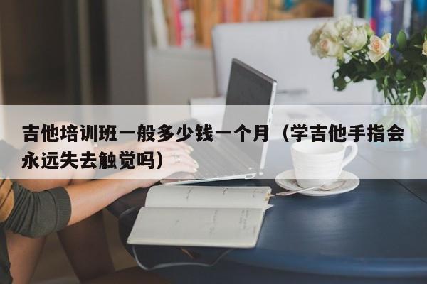 吉他培训班一般多少钱一个月（学吉他手指会永远失去触觉吗） 第1张