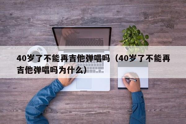 40岁了不能再吉他弹唱吗（40岁了不能再吉他弹唱吗为什么） 第1张