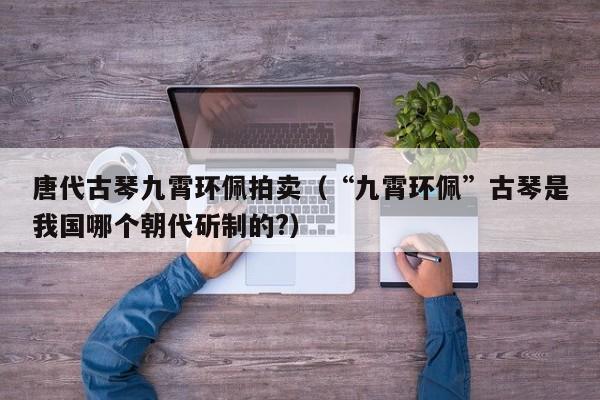 唐代古琴九霄环佩拍卖（“九霄环佩”古琴是我国哪个朝代斫制的?） 第1张