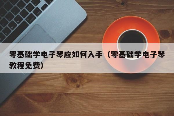 零基础学电子琴应如何入手（零基础学电子琴教程免费） 第1张