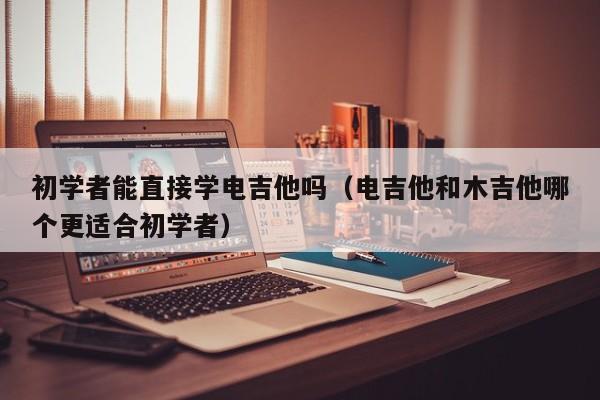 初学者能直接学电吉他吗（电吉他和木吉他哪个更适合初学者） 第1张