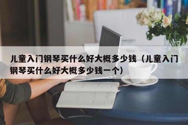 儿童入门钢琴买什么好大概多少钱（儿童入门钢琴买什么好大概多少钱一个） 第1张