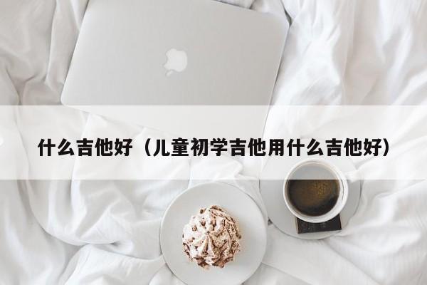 什么吉他好（儿童初学吉他用什么吉他好） 第1张